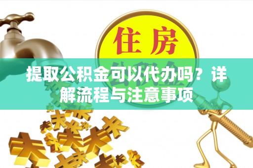 聊城提取公积金可以代办吗？详解流程与注意事项
