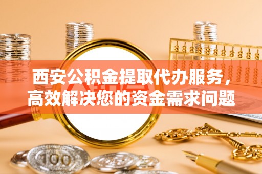 聊城西安公积金提取代办服务，高效解决您的资金需求问题