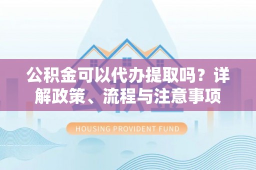 聊城公积金可以代办提取吗？详解政策、流程与注意事项