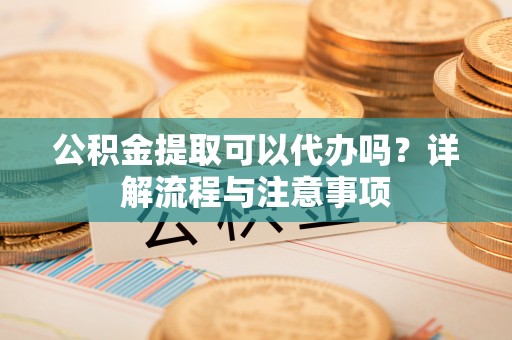 聊城公积金提取可以代办吗？详解流程与注意事项