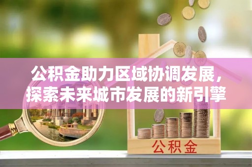 聊城公积金助力区域协调发展，探索未来城市发展的新引擎